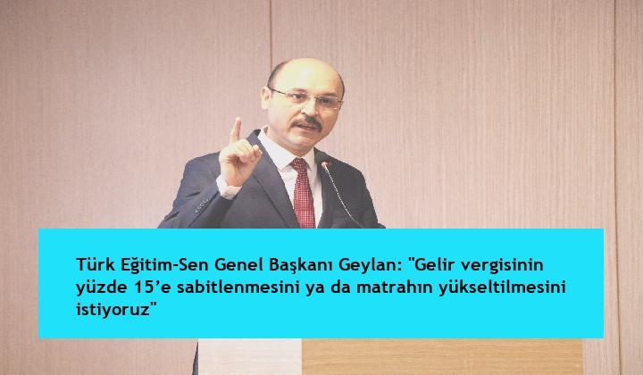 Türk Eğitim-Sen Genel Başkanı Geylan: “Gelir vergisinin yüzde 15’e sabitlenmesini ya da matrahın yükseltilmesini istiyoruz”